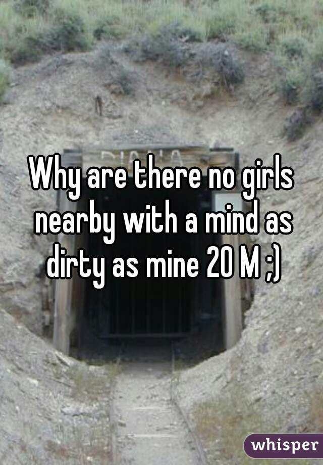 Why are there no girls nearby with a mind as dirty as mine 20 M ;)