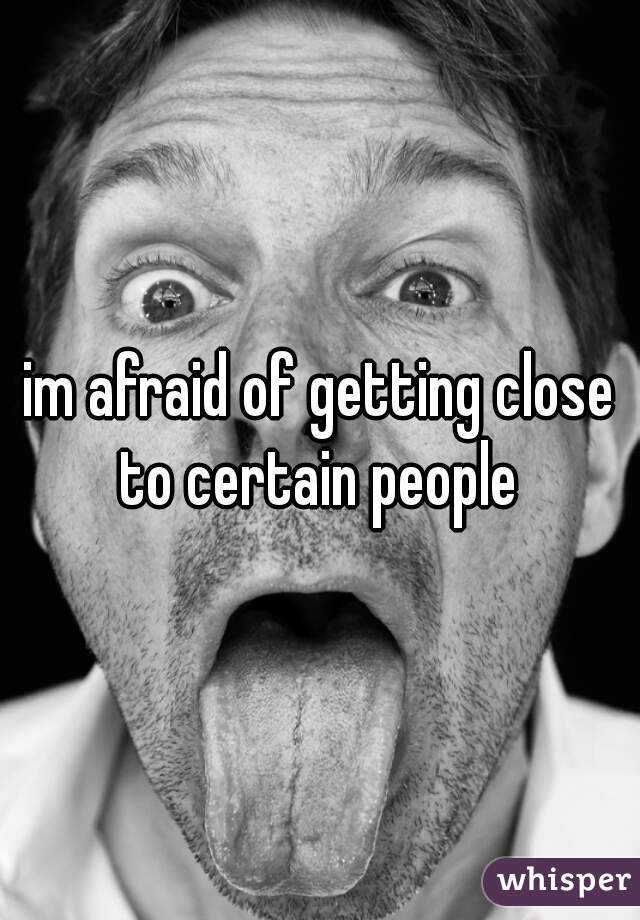 im afraid of getting close to certain people 