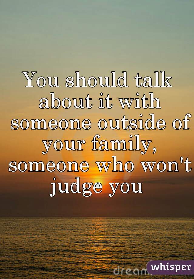 You should talk about it with someone outside of your family, someone who won't judge you 