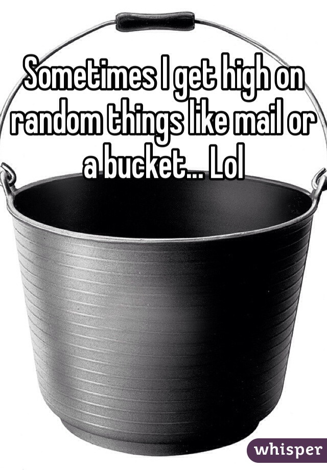 Sometimes I get high on random things like mail or a bucket... Lol 
