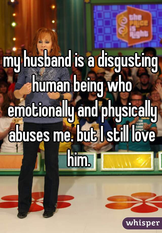 my husband is a disgusting human being who emotionally and physically abuses me. but I still love him.  