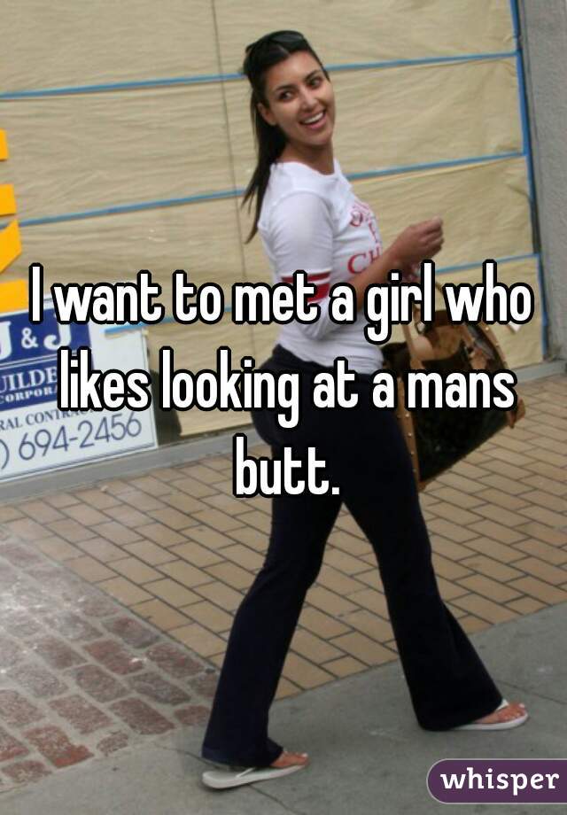 I want to met a girl who likes looking at a mans butt.
