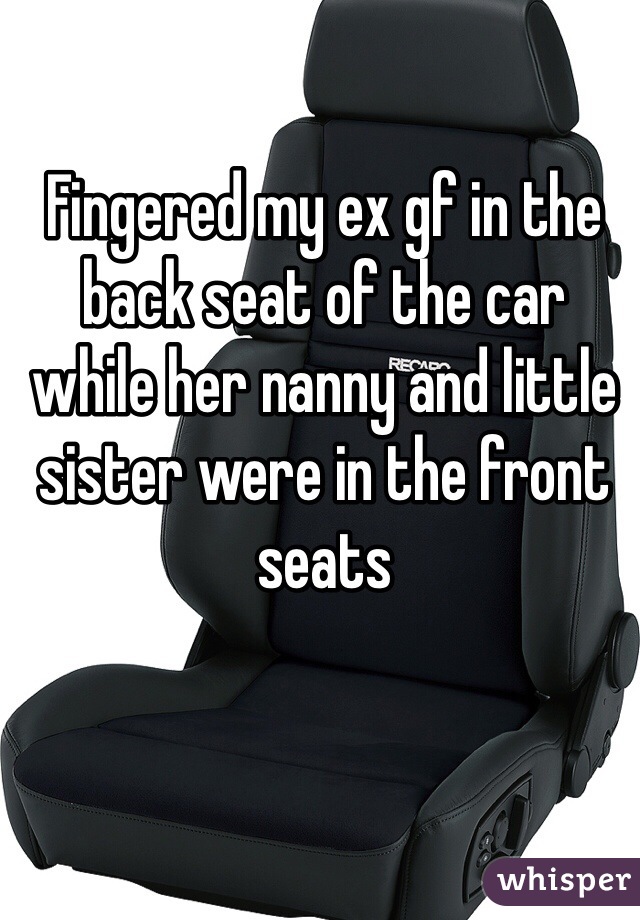 Fingered my ex gf in the back seat of the car while her nanny and little sister were in the front seats 