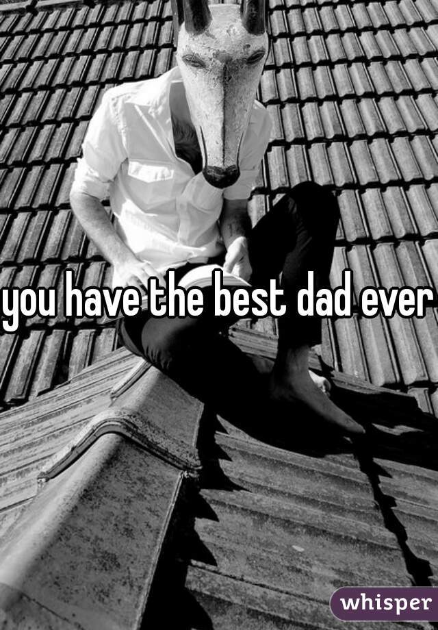 you have the best dad ever
