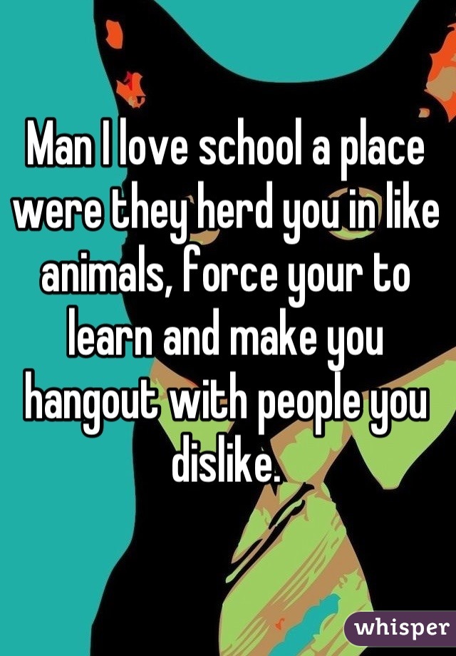 Man I love school a place were they herd you in like animals, force your to learn and make you hangout with people you dislike.