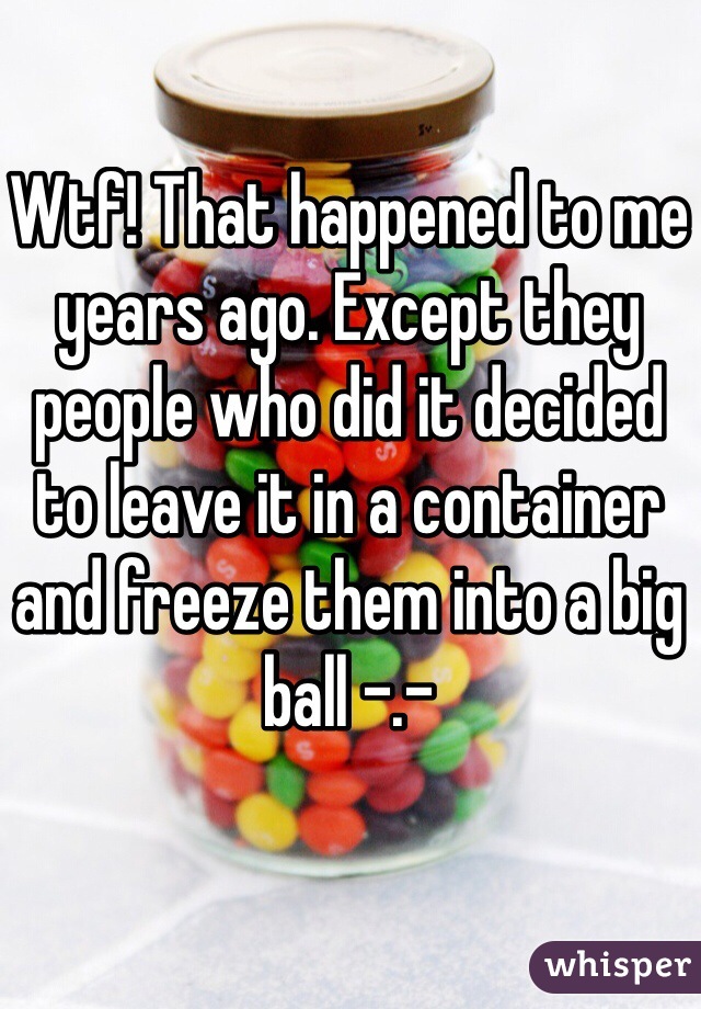 Wtf! That happened to me years ago. Except they people who did it decided to leave it in a container and freeze them into a big ball -.-