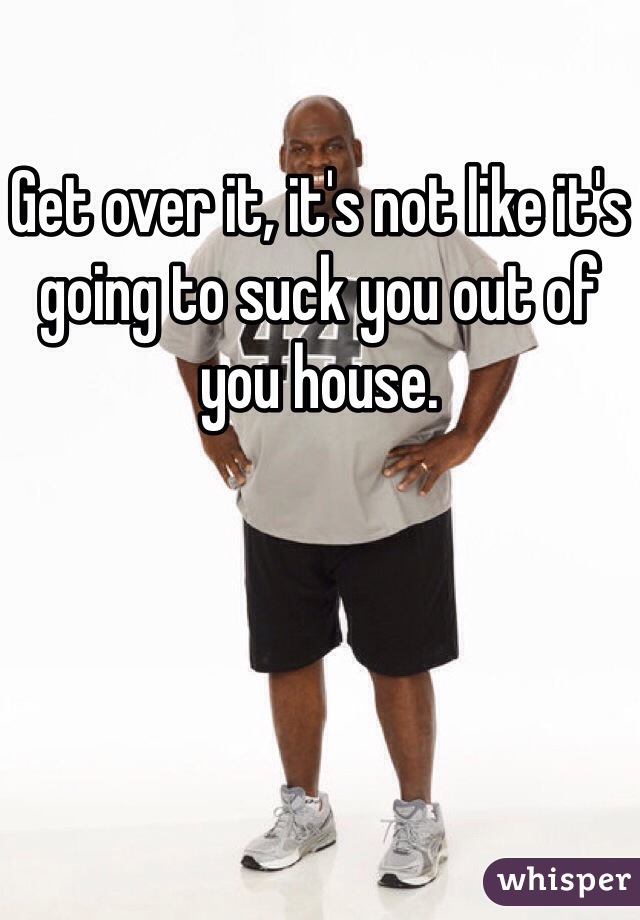 Get over it, it's not like it's going to suck you out of you house. 