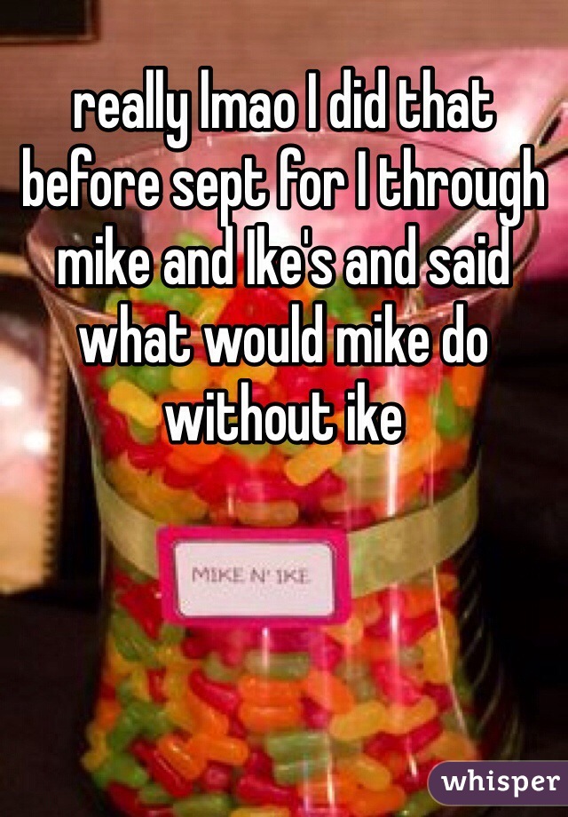 really lmao I did that before sept for I through mike and Ike's and said what would mike do without ike