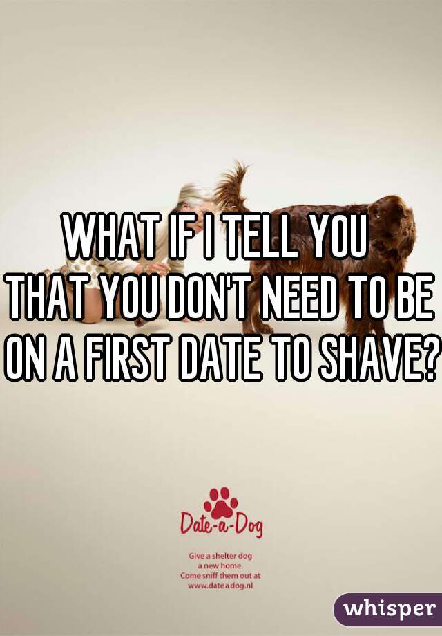 WHAT IF I TELL YOU 


THAT YOU DON'T NEED TO BE ON A FIRST DATE TO SHAVE?