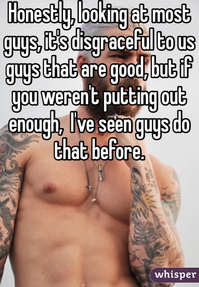 Honestly, looking at most guys, it's disgraceful to us guys that are good, but if you weren't putting out enough,  I've seen guys do that before.