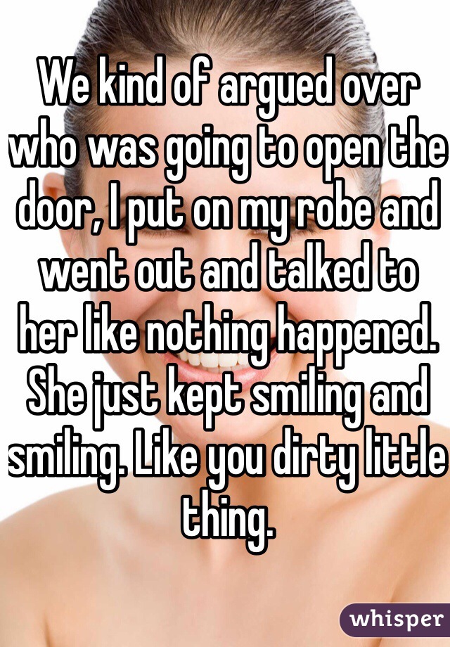 We kind of argued over who was going to open the door, I put on my robe and went out and talked to her like nothing happened. She just kept smiling and smiling. Like you dirty little thing.