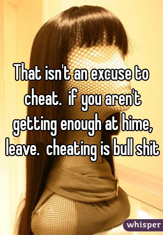 That isn't an excuse to cheat.  if you aren't getting enough at hime, leave.  cheating is bull shit