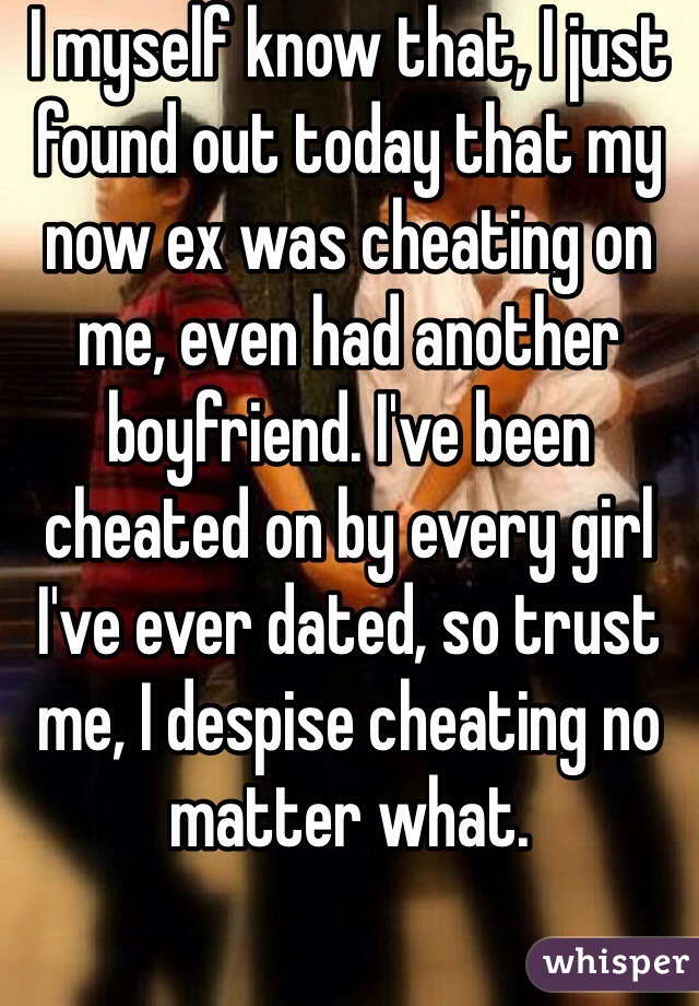 I myself know that, I just found out today that my now ex was cheating on me, even had another boyfriend. I've been cheated on by every girl I've ever dated, so trust me, I despise cheating no matter what.  