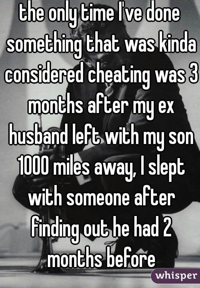 the only time I've done something that was kinda considered cheating was 3 months after my ex husband left with my son 1000 miles away, I slept with someone after finding out he had 2 months before