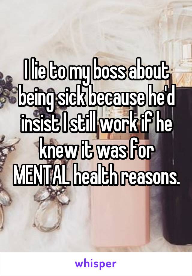 I lie to my boss about being sick because he'd insist I still work if he knew it was for MENTAL health reasons. 