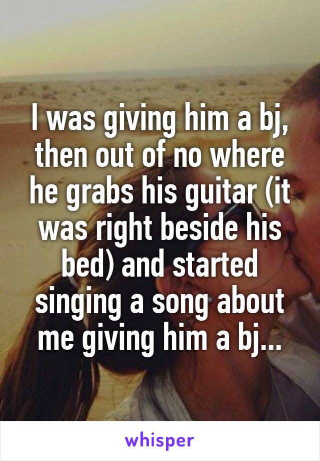 I was giving him a bj, then out of no where he grabs his guitar (it was right beside his bed) and started singing a song about me giving him a bj...