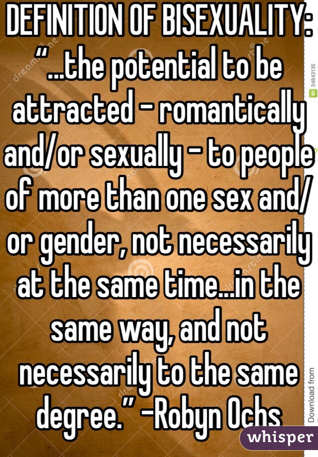 DEFINITION OF BISEXUALITY: “...the potential to be attracted – romantically and/or sexually – to people of more than one sex and/or gender, not necessarily at the same time...in the same way, and not necessarily to the same degree.” -Robyn Ochs