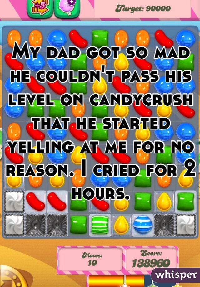 My dad got so mad he couldn't pass his level on candycrush that he started yelling at me for no reason. I cried for 2 hours. 