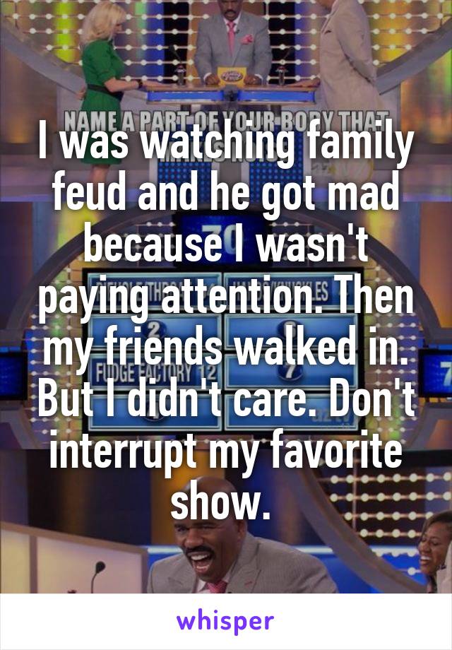I was watching family feud and he got mad because I wasn't paying attention. Then my friends walked in. But I didn't care. Don't interrupt my favorite show. 