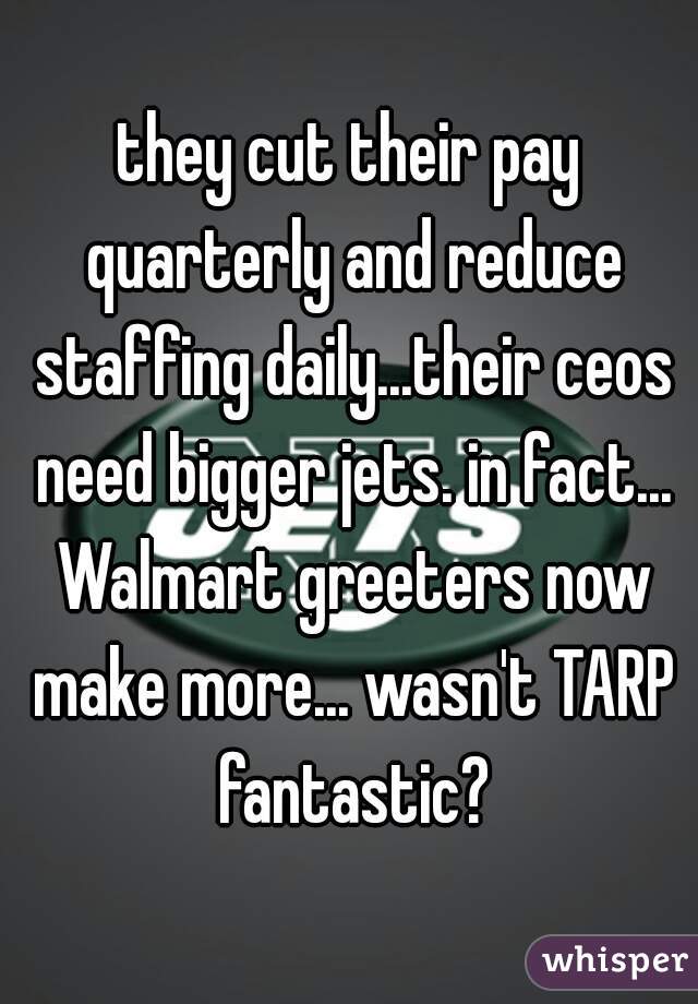 they cut their pay quarterly and reduce staffing daily...their ceos need bigger jets. in fact... Walmart greeters now make more... wasn't TARP fantastic?