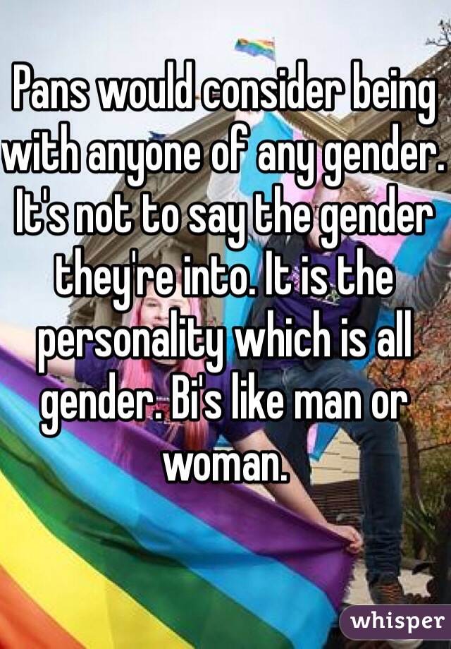 Pans would consider being with anyone of any gender. It's not to say the gender they're into. It is the personality which is all gender. Bi's like man or woman. 