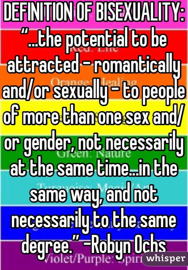 DEFINITION OF BISEXUALITY: “...the potential to be attracted – romantically and/or sexually – to people of more than one sex and/or gender, not necessarily at the same time...in the same way, and not necessarily to the same degree.” -Robyn Ochs