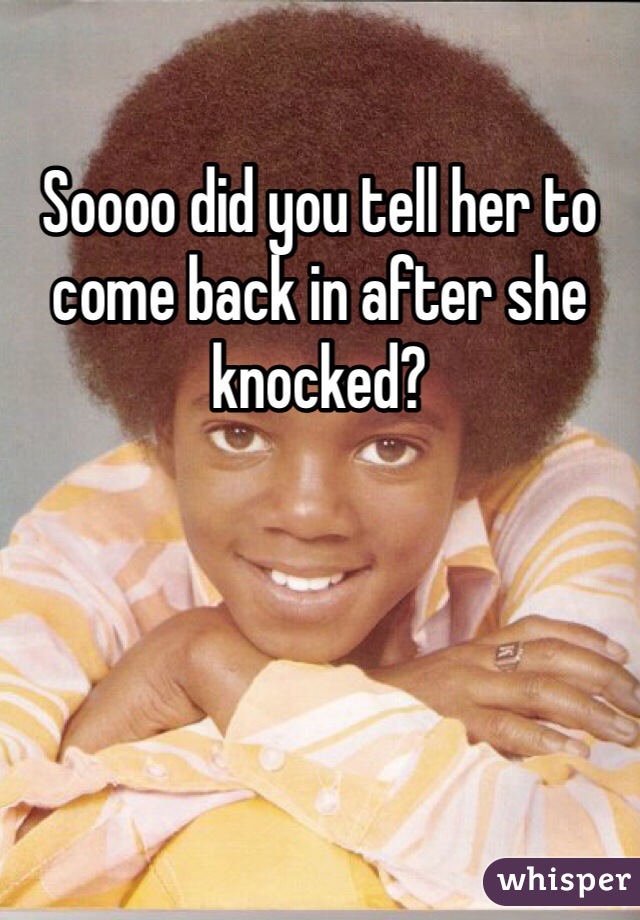 Soooo did you tell her to come back in after she knocked?