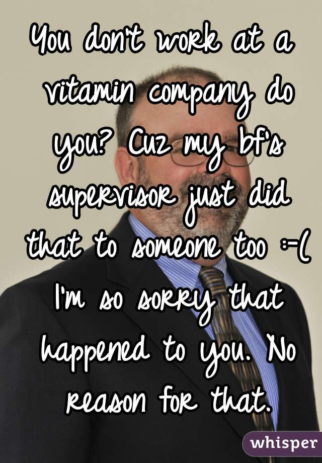 You don't work at a vitamin company do you? Cuz my bf's supervisor just did that to someone too :-( I'm so sorry that happened to you. No reason for that.