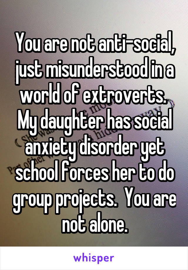 You are not anti-social, just misunderstood in a world of extroverts.  My daughter has social anxiety disorder yet school forces her to do group projects.  You are not alone.