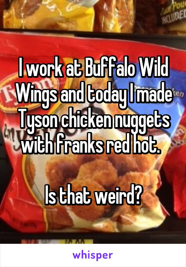 I work at Buffalo Wild Wings and today I made Tyson chicken nuggets with franks red hot.  

Is that weird?