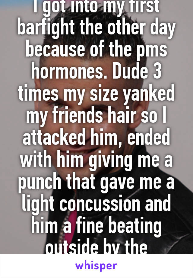 I got into my first barfight the other day because of the pms hormones. Dude 3 times my size yanked my friends hair so I attacked him, ended with him giving me a punch that gave me a light concussion and him a fine beating outside by the guards&doormen