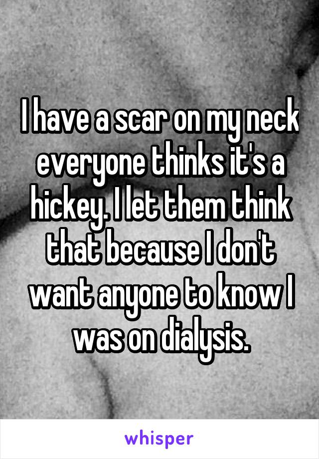 I have a scar on my neck everyone thinks it's a hickey. I let them think that because I don't want anyone to know I was on dialysis.