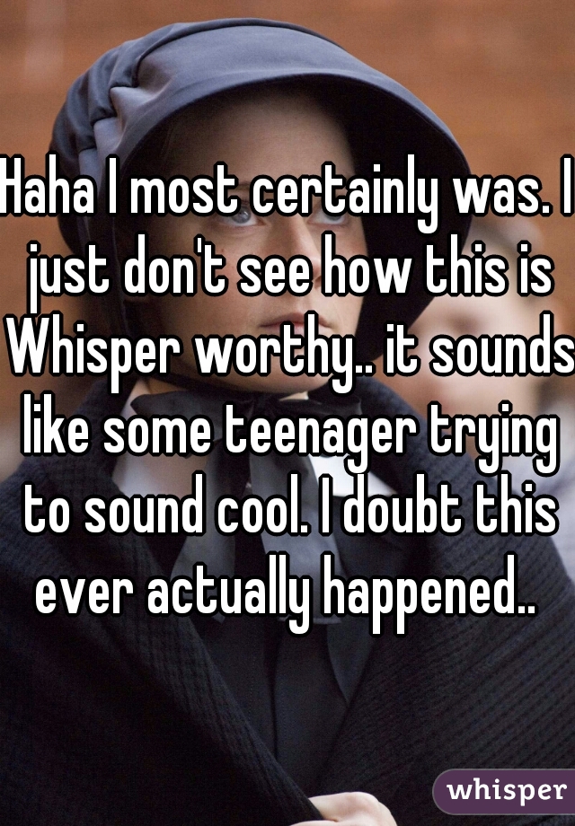 Haha I most certainly was. I just don't see how this is Whisper worthy.. it sounds like some teenager trying to sound cool. I doubt this ever actually happened.. 