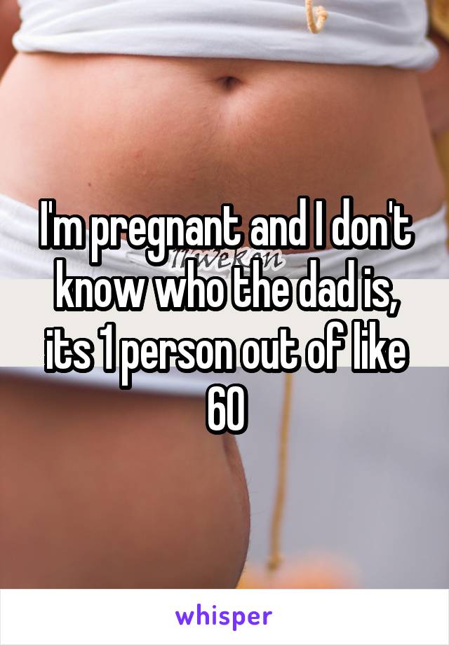 I'm pregnant and I don't know who the dad is, its 1 person out of like 60