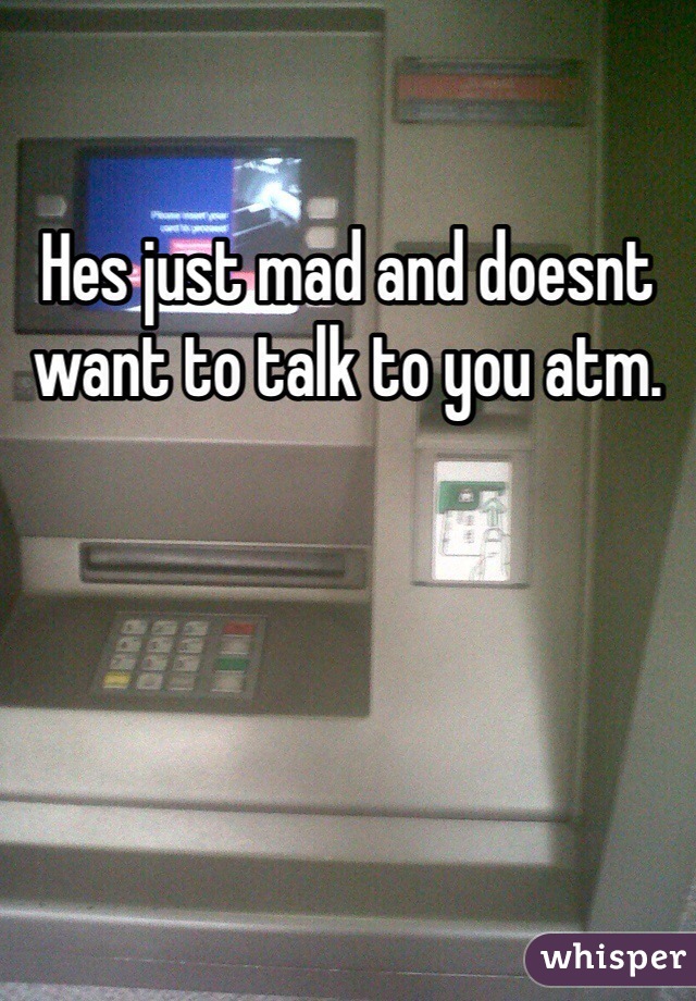 Hes just mad and doesnt want to talk to you atm.