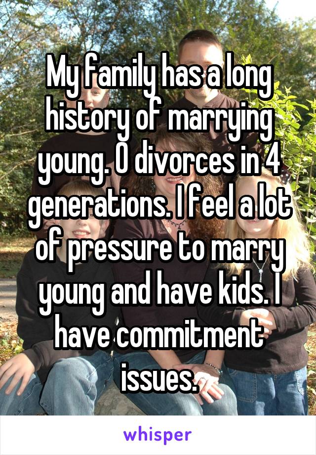 My family has a long history of marrying young. 0 divorces in 4 generations. I feel a lot of pressure to marry young and have kids. I have commitment issues.