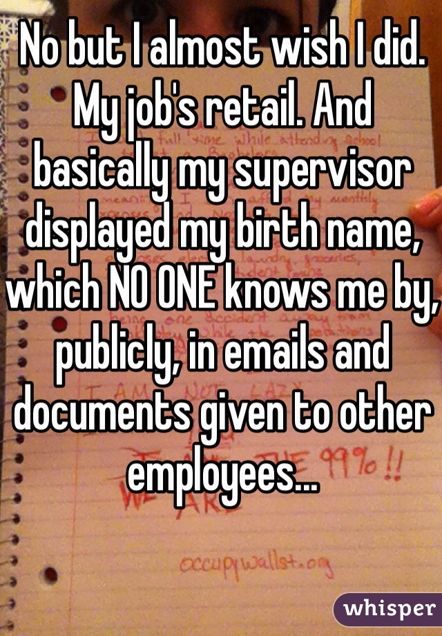 No but I almost wish I did. My job's retail. And basically my supervisor displayed my birth name, which NO ONE knows me by, publicly, in emails and documents given to other employees... 