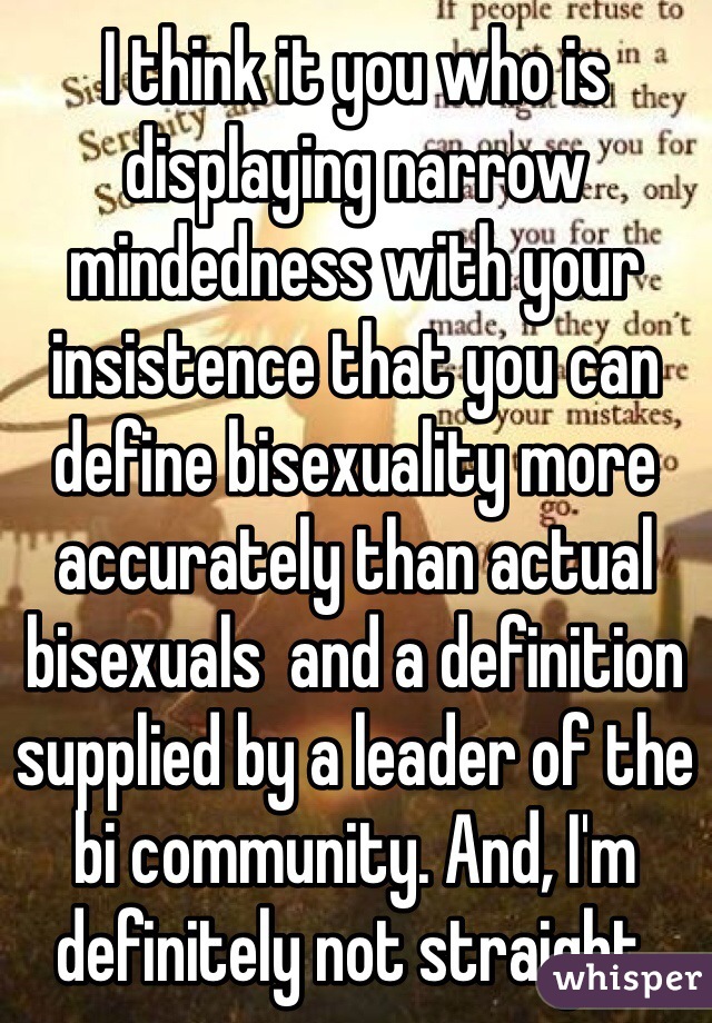 I think it you who is displaying narrow mindedness with your insistence that you can define bisexuality more accurately than actual bisexuals  and a definition supplied by a leader of the bi community. And, I'm definitely not straight. 