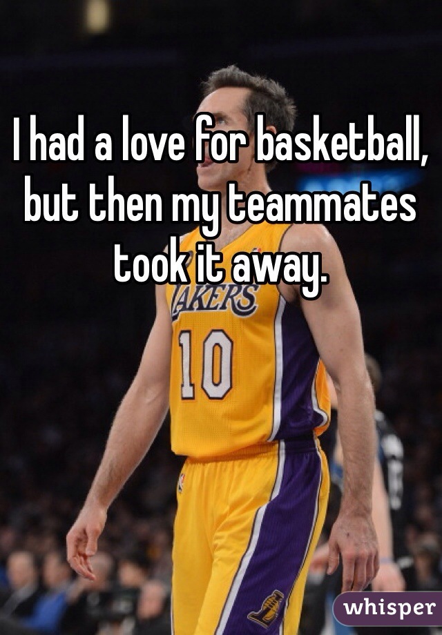 I had a love for basketball, but then my teammates took it away.