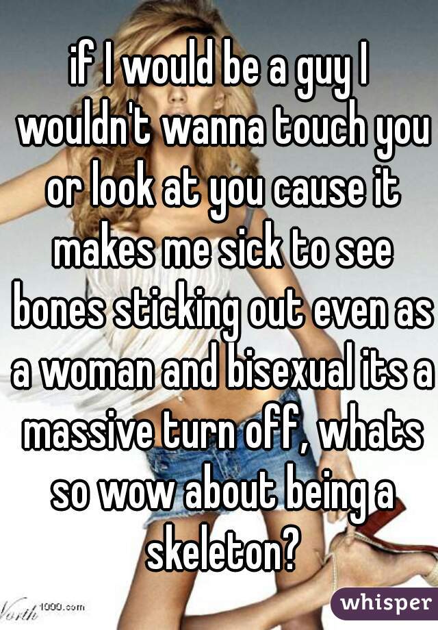 if I would be a guy I wouldn't wanna touch you or look at you cause it makes me sick to see bones sticking out even as a woman and bisexual its a massive turn off, whats so wow about being a skeleton?