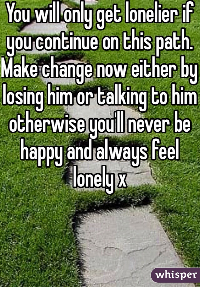 You will only get lonelier if you continue on this path. Make change now either by losing him or talking to him otherwise you'll never be happy and always feel lonely x