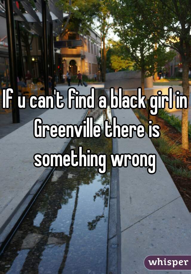 If u can't find a black girl in Greenville there is something wrong 