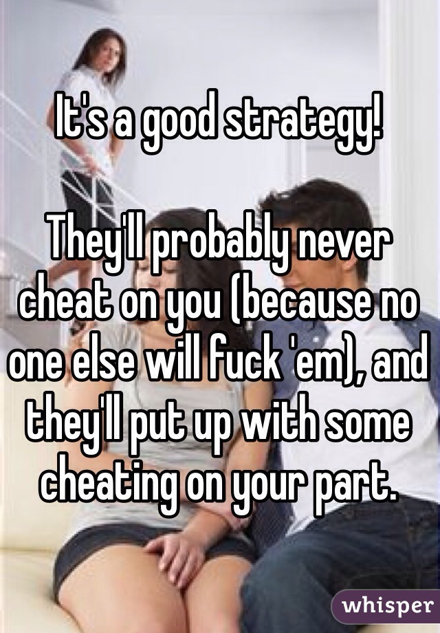 It's a good strategy!

They'll probably never cheat on you (because no one else will fuck 'em), and they'll put up with some cheating on your part.
