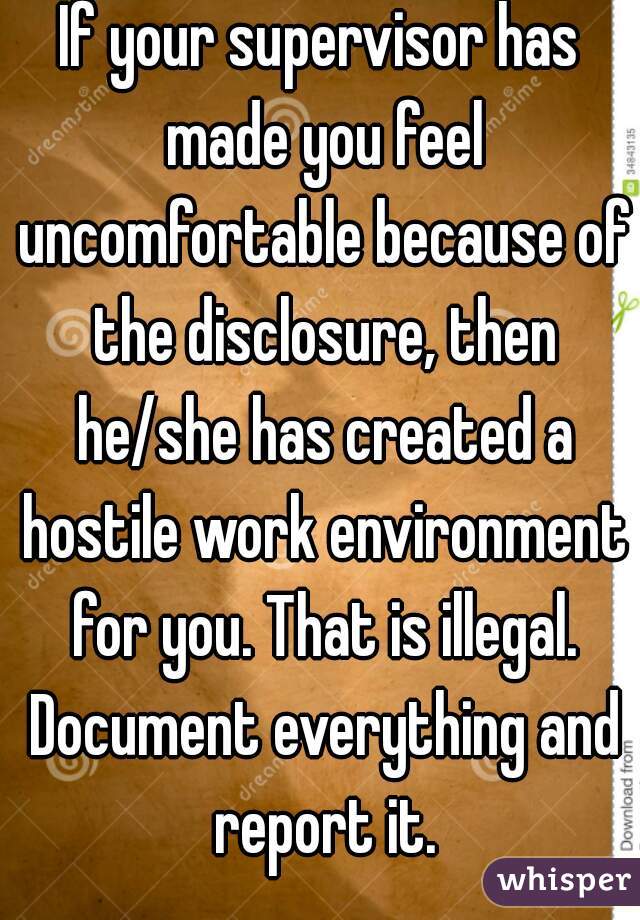 If your supervisor has made you feel uncomfortable because of the disclosure, then he/she has created a hostile work environment for you. That is illegal. Document everything and report it.