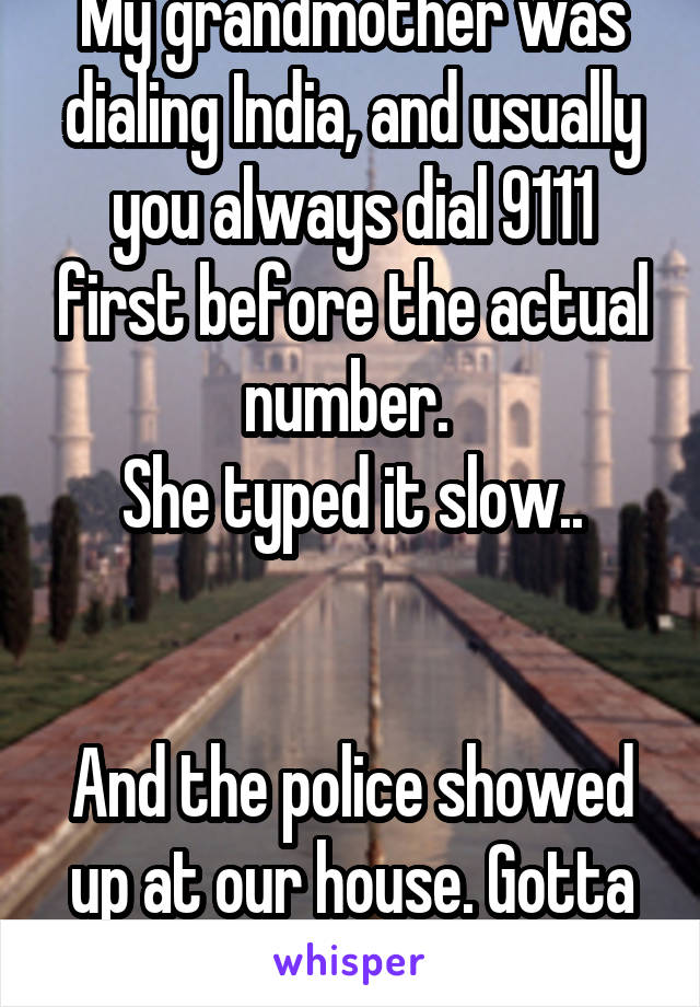 My grandmother was dialing India, and usually you always dial 9111 first before the actual number. 
She typed it slow..


And the police showed up at our house. Gotta love grandparents.