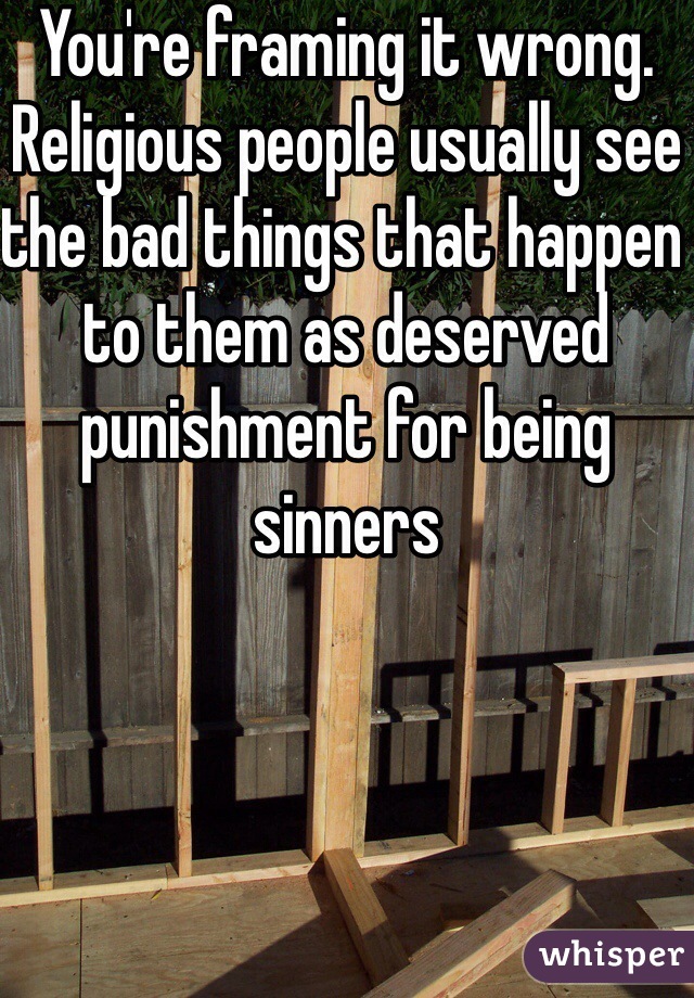 You're framing it wrong. Religious people usually see the bad things that happen to them as deserved punishment for being sinners 