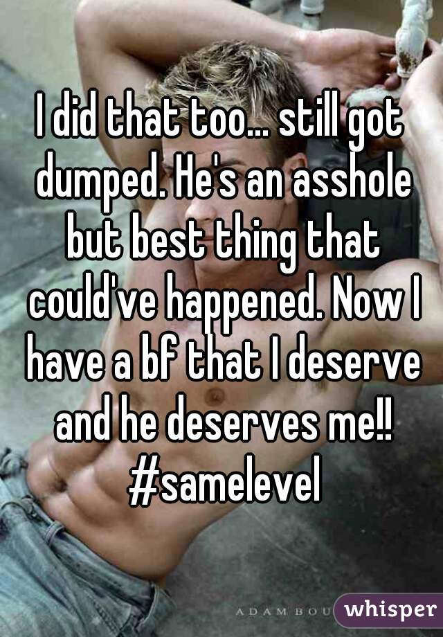 I did that too... still got dumped. He's an asshole but best thing that could've happened. Now I have a bf that I deserve and he deserves me!! #samelevel