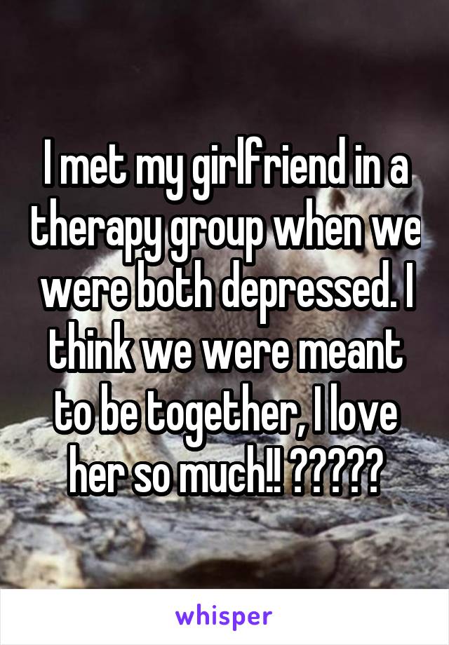 I met my girlfriend in a therapy group when we were both depressed. I think we were meant to be together, I love her so much!! ❤❤❤❤❤
