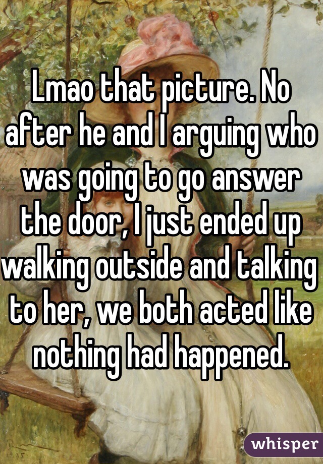 Lmao that picture. No after he and I arguing who was going to go answer the door, I just ended up walking outside and talking to her, we both acted like nothing had happened.