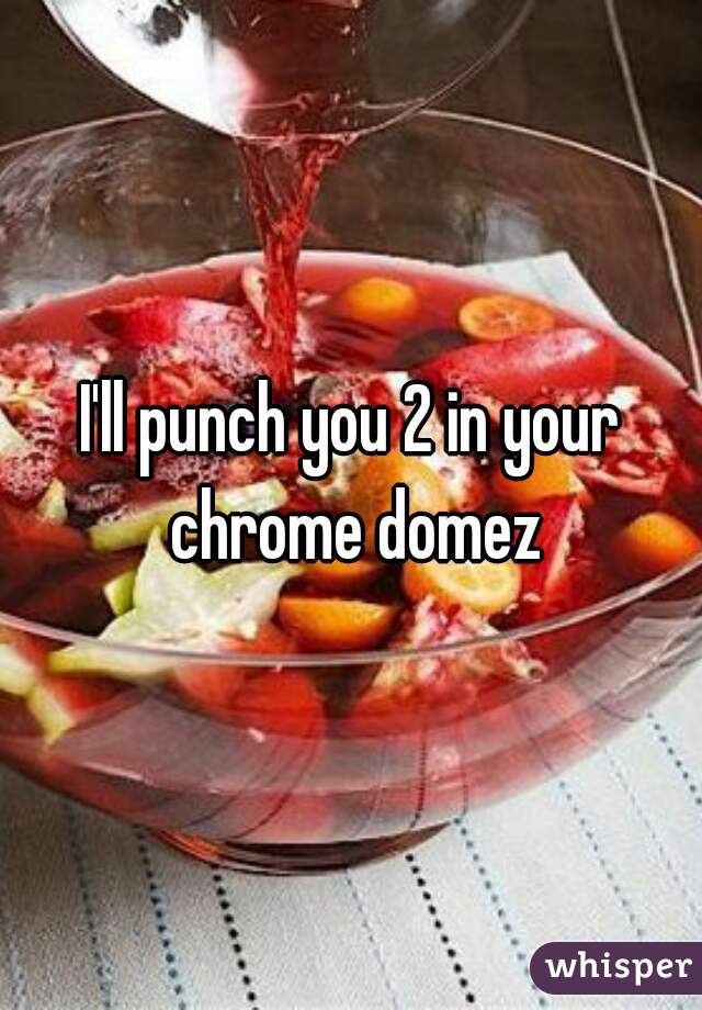 I'll punch you 2 in your chrome domez